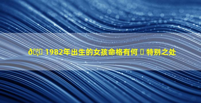 🦁 1982年出生的女孩命格有何 ☘ 特别之处